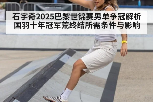 石宇奇2025巴黎世锦赛男单争冠解析 国羽十年冠军荒终结所需条件与影响