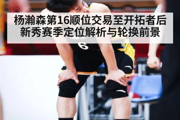 杨瀚森第16顺位交易至开拓者后新秀赛季定位解析与轮换前景